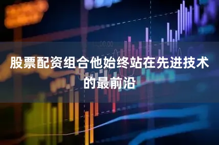 股票配资组合他始终站在先进技术的最前沿