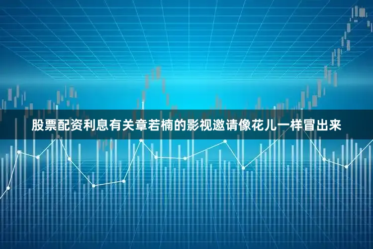 股票配资利息有关章若楠的影视邀请像花儿一样冒出来