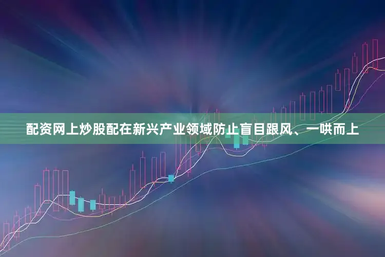 配资网上炒股配在新兴产业领域防止盲目跟风、一哄而上