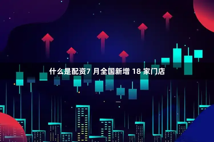 什么是配资7 月全国新增 18 家门店