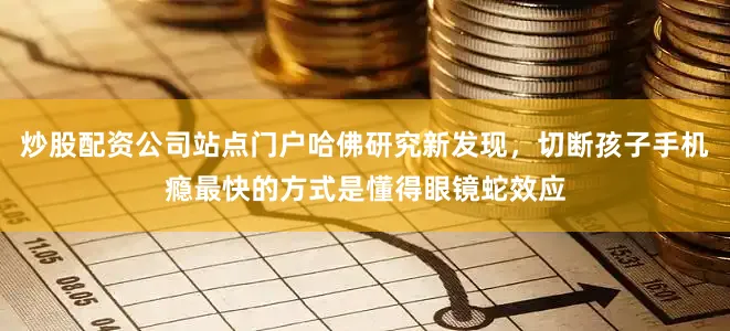 炒股配资公司站点门户哈佛研究新发现，切断孩子手机瘾最快的方式是懂得眼镜蛇效应