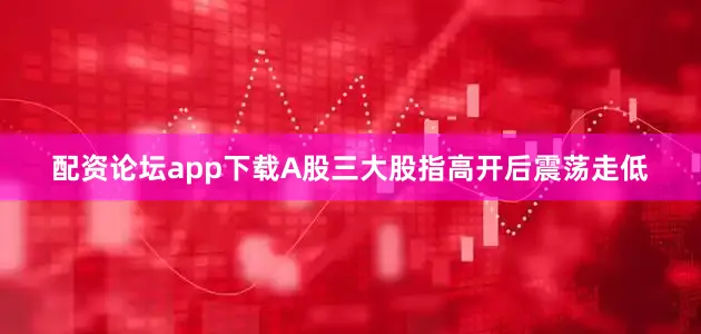 配资论坛app下载A股三大股指高开后震荡走低